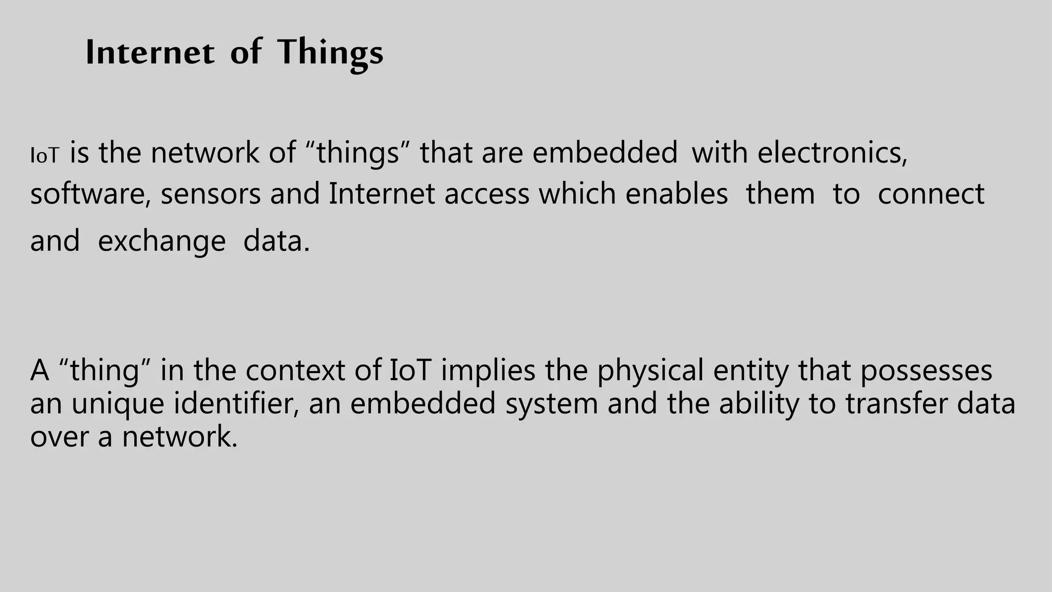 Internet of Things
IoT is the network of “things” that are embedded with electronics,
software, sensors and Internet access which enables them to connect
and exchange data.
A “thing” in the context of IoT implies the physical entity that possesses
an unique identifier, an embedded system and the ability to transfer data
over a network.
 
