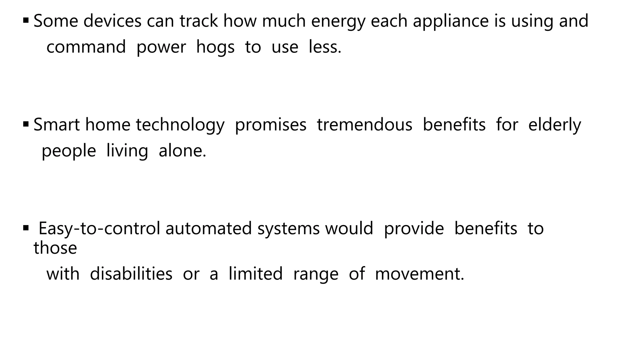  Some devices can track how much energy each appliance is using and
command power hogs to use less.
 Smart home technology promises tremendous benefits for elderly
people living alone.
 Easy-to-control automated systems would provide benefits to
those
with disabilities or a limited range of movement.
 