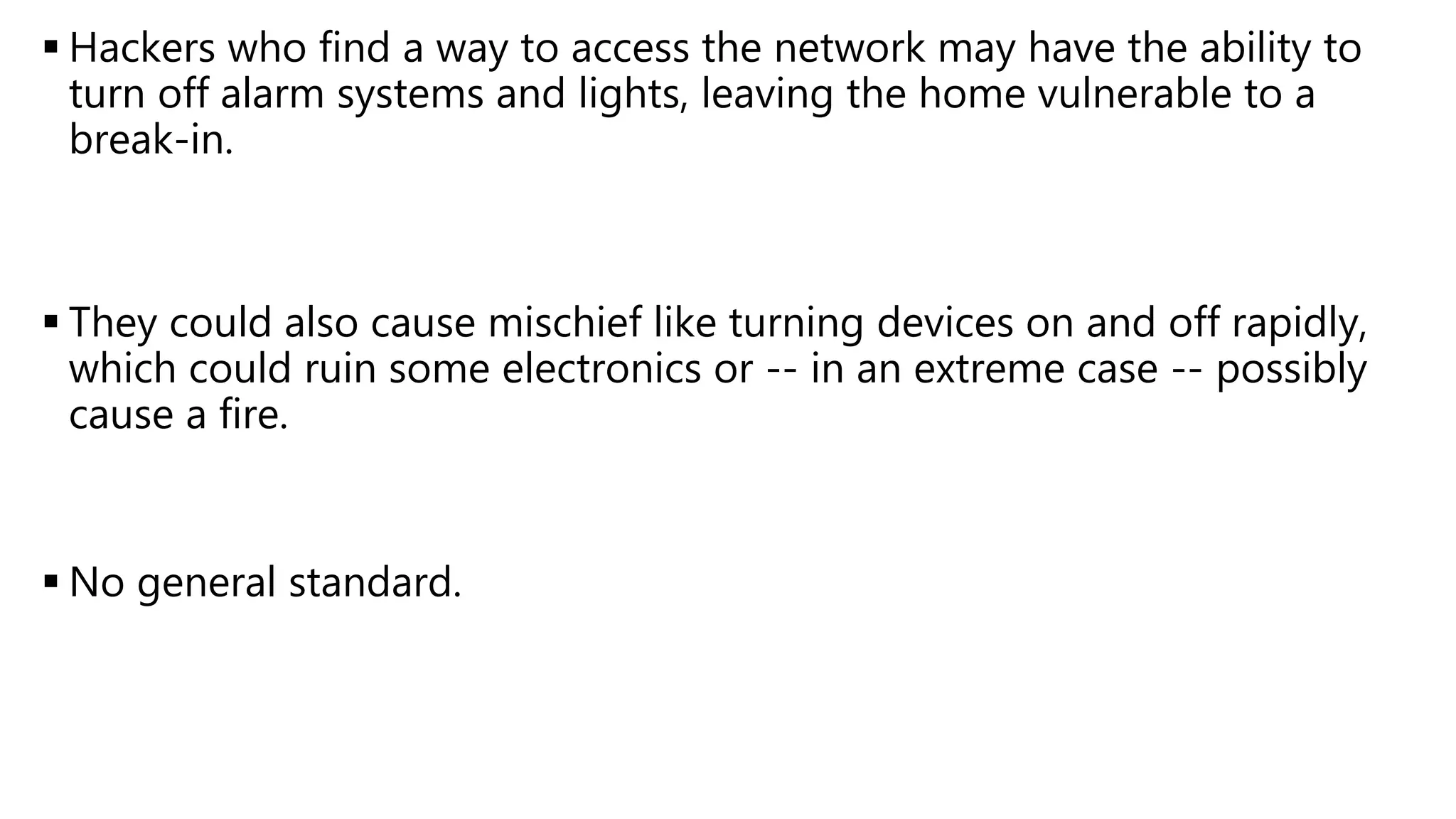  Hackers who find a way to access the network may have the ability to
turn off alarm systems and lights, leaving the home vulnerable to a
break-in.
 They could also cause mischief like turning devices on and off rapidly,
which could ruin some electronics or -- in an extreme case -- possibly
cause a fire.
 No general standard.
 