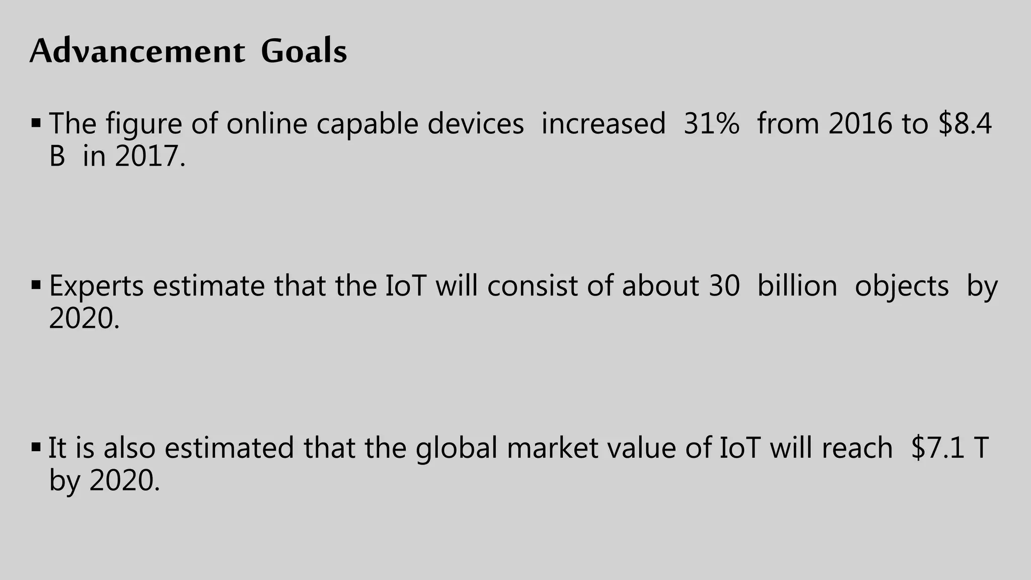 Advancement Goals
 The figure of online capable devices increased 31% from 2016 to $8.4
B in 2017.
 Experts estimate that the IoT will consist of about 30 billion objects by
2020.
 It is also estimated that the global market value of IoT will reach $7.1 T
by 2020.
 