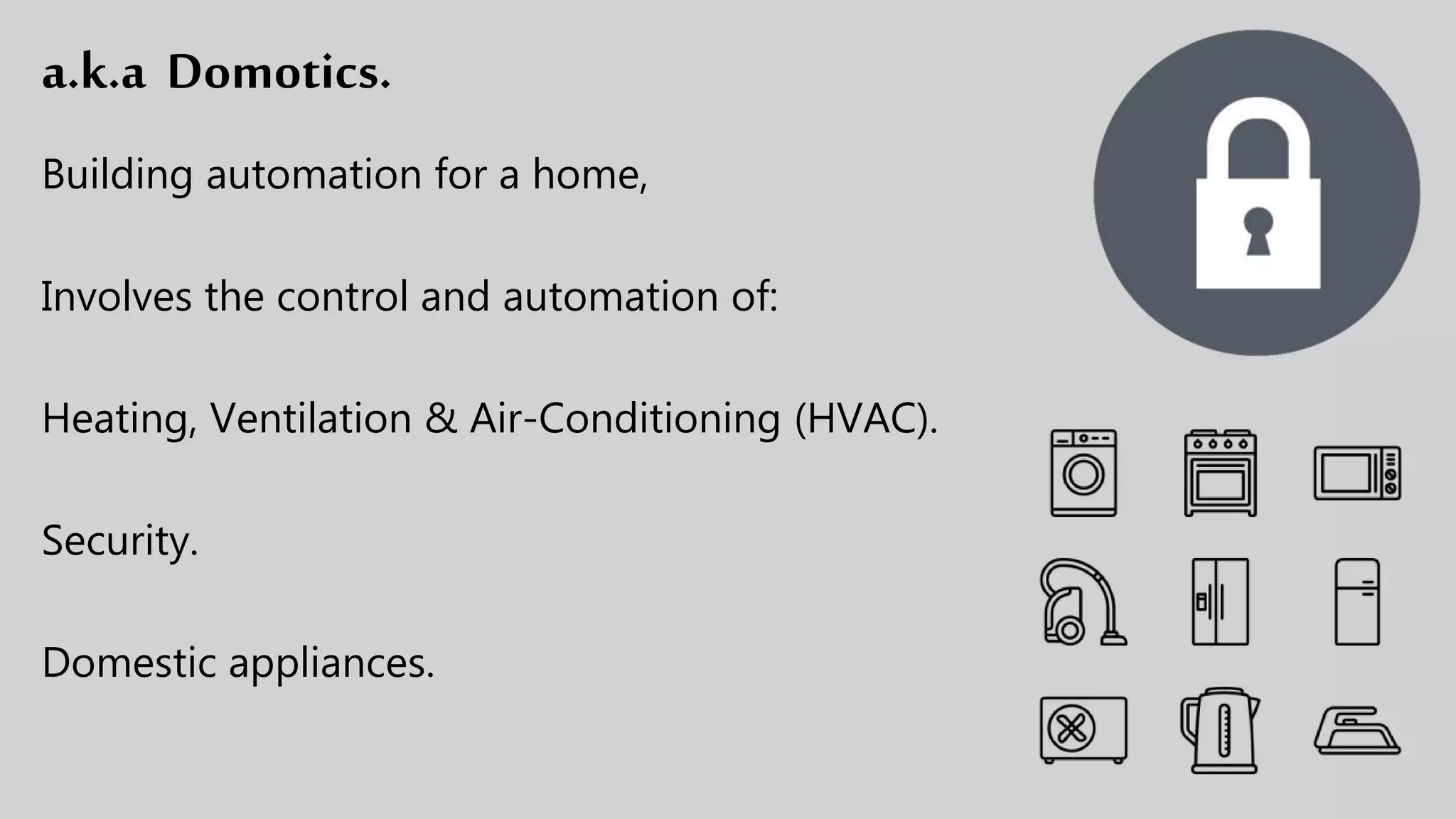 a.k.a Domotics.
Building automation for a home,
Involves the control and automation of:
Heating, Ventilation & Air-Conditioning (HVAC).
Security.
Domestic appliances.
 