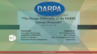 “The Design Philosophy of the DARPA
Internet Protocols”
- David D. Clark, 1988
Presented By:
Yansi Keim, Sonali Tyagi
0302052015, 03102052015
M.Tech, 1st Semester
Information Security Management
Presented To:
Mr. Vivekanand Jha
Asst. Professor
Dept. of Computer Science and
Engineering
Copyright @ IGDTUW
 