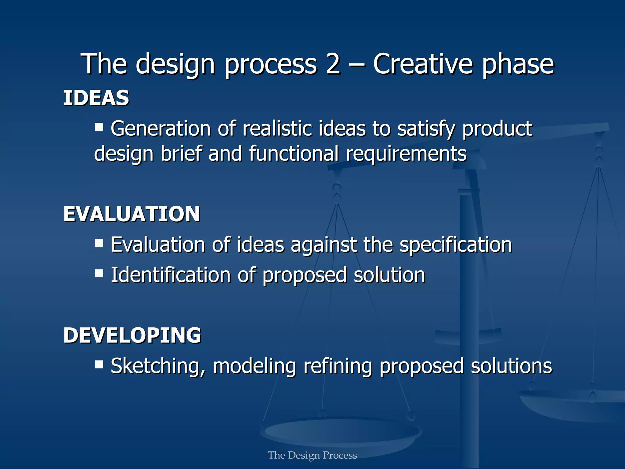 The design process 2 – Creative phase
IDEAS
   Generation of realistic ideas to satisfy product
  design brief and functional requirements

EVALUATION
   Evaluation of ideas against the specification

   Identification of proposed solution



DEVELOPING
   Sketching, modeling refining proposed solutions




                      The Design Process
 