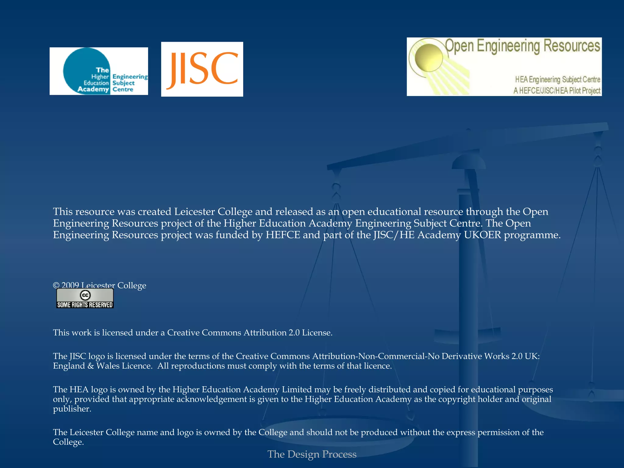 This resource was created Leicester College and released as an open educational resource through the Open
Engineering Resources project of the Higher Education Academy Engineering Subject Centre. The Open
Engineering Resources project was funded by HEFCE and part of the JISC/HE Academy UKOER programme.



© 2009 Leicester College




Except where other wise stated, this work is licensed under a Creative Commons Attribution 2.0 License.

The JISC logo is licensed under the terms of the Creative Commons Attribution-Non-Commercial-No Derivative Works 2.0 UK:
England & Wales Licence. All reproductions must comply with the terms of that licence.

The HEA logo is owned by the Higher Education Academy Limited may be freely distributed and copied for educational purposes
only, provided that appropriate acknowledgement is given to the Higher Education Academy as the copyright holder and original
publisher.

The Leicester College name and logo is owned by the College and should not be produced without the express permission of the
College.

                                                      The Design Process
 