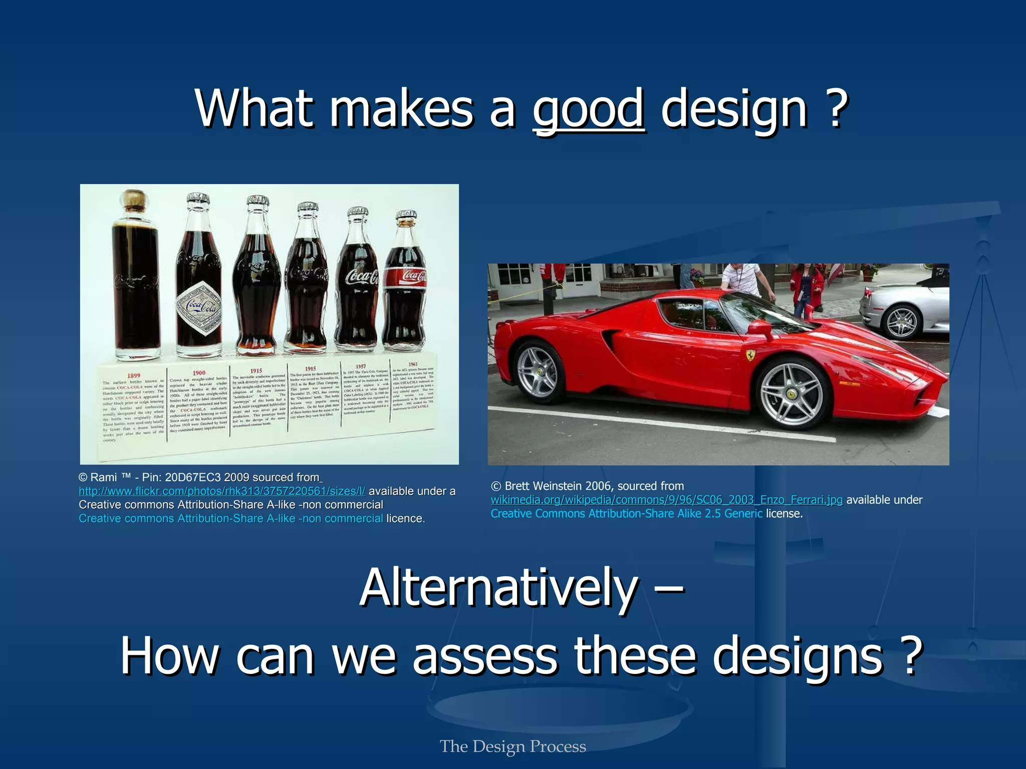 What makes a good design ?




          © Rami ™ - Pin: 20D67EC3 2009 sourced from                                                     © Brett Weinstein 2006, sourced from
 http://www.flickr.com/photos/rhk313/3757220561/sizes/l/                  wikimedia.org/wikipedia/commons/9/96/SC06_2003_Enzo_Ferrari.jpg
             available under a Creative Commons licence.                                            available under Creative Commons licence.




         Alternatively –
How can we assess these designs ?
                                                     The Design Process
 
