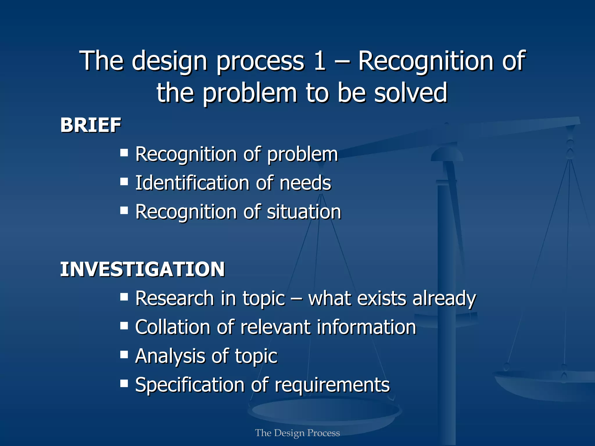 The design process 1 – Recognition of
        the problem to be solved
BRIEF
         Recognition of problem
         Identification of needs
         Recognition of situation

INVESTIGATION
      Research in topic – what exists already

      Collation of relevant information

      Analysis of topic

      Specification of requirements


                       The Design Process
 
