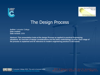 The Design Process
Author: Leicester College
Date created:
Date revised: 2009

Abstract: This presentation looks at the design Process as applied to practical Engineering
situations. An overview of design considerations and the basic methodology is given. Each stage of
the process is explained and its relevance to modern engineering practice is discussed.




  © Leicester College 2009. This work is licensed under                HNC In Engineering – Design for manufacture
  a Creative Commons Attribution 2.0 License.                        Edexcel HN Unit: Engineering Science (NQF L4)
 