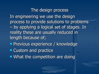 The design process
In engineering we use the design
process to provide solutions to problems
– by applying a logical set of stages. In
reality these are usually reduced in
length because of;
 Previous experience / knowledge

 Custom and practice

 What the competition are doing




                The Design Process
 