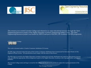 This resource was created Leicester College and released as an open educational resource through the Open
Engineering Resources project of the Higher Education Academy Engineering Subject Centre. The Open
Engineering Resources project was funded by HEFCE and part of the JISC/HE Academy UKOER programme.



© 2009 Leicester College




Except where other wise stated, this work is licensed under a Creative Commons Attribution 2.0 License.

The JISC logo is licensed under the terms of the Creative Commons Attribution-Non-Commercial-No Derivative Works 2.0 UK:
England & Wales Licence. All reproductions must comply with the terms of that licence.

The HEA logo is owned by the Higher Education Academy Limited may be freely distributed and copied for educational purposes
only, provided that appropriate acknowledgement is given to the Higher Education Academy as the copyright holder and original
publisher.

The Leicester College name and logo is owned by the College and should not be produced without the express permission of the
College.

                                                      The Design Process
 