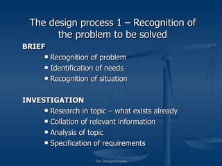 The design process 1 – Recognition of
        the problem to be solved
BRIEF
         Recognition of problem
         Identification of needs
         Recognition of situation

INVESTIGATION
      Research in topic – what exists already

      Collation of relevant information

      Analysis of topic

      Specification of requirements


                       The Design Process
 