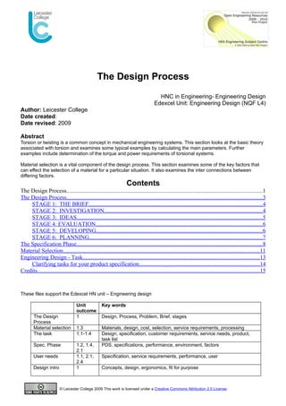 The Design Process
                                                                                          HNC in Engineering- Engineering Design
                                                                                        Edexcel Unit: Engineering Design (NQF L4)
Author: Leicester College
Date created:
Date revised: 2009

Abstract
Torsion or twisting is a common concept in mechanical engineering systems. This section looks at the basic theory
associated with torsion and examines some typical examples by calculating the main parameters. Further
examples include determination of the torque and power requirements of torsional systems.

Material selection is a vital component of the design process. This section examines some of the key factors that
can effect the selection of a material for a particular situation. It also examines the inter connections between
differing factors.
                                                                      Contents
The Design Process........................................................................................................................................1
The Design Process........................................................................................................................................3
    STAGE 1: THE BRIEF........................................................................................................................4
    STAGE 2: INVESTIGATION..............................................................................................................4
    STAGE 3: IDEAS.................................................................................................................................5
    STAGE 4: EVALUATION...................................................................................................................6
    STAGE 5: DEVELOPING...................................................................................................................6
    STAGE 6: PLANNING........................................................................................................................7
The Specification Phase.................................................................................................................................8
Material Selection........................................................................................................................................11
Engineering Design - Task..........................................................................................................................13
    Clarifying tasks for your product specification...................................................................................14
Credits..........................................................................................................................................................15


These files support the Edexcel HN unit – Engineering design

                                     Unit            Key words
                                     outcome
        The Design                   1               Design, Process, Problem, Brief, stages
        Process
        Material selection           1.3             Materials, design, cost, selection, service requirements, processing
        The task                     1.1-1.4         Design, specification, customer requirements, service needs, product,
                                                     task list
        Spec. Phase                  1.2, 1.4,       PDS, specifications, performance, environment, factors
                                     2.1
        User needs                   1.1, 2.1,       Specification, service requirements, performance, user
                                     2.4
        Design intro                 1               Concepts, design, ergonomics, fit for purpose



                         © Leicester College 2009 This work is licensed under a Creative Commons Attribution 2.0 License.
 