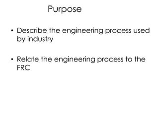 Purpose

• Describe the engineering process used
  by industry

• Relate the engineering process to the
  FRC
 