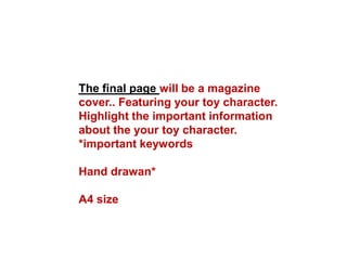 The final page will be a magazine
cover.. Featuring your toy character.
Highlight the important information
about the your toy character.
*important keywords
Hand drawan*
A4 size
 