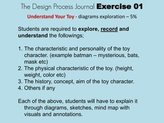 The Design Process Journal Exercise 01
Understand Your Toy - diagrams exploration – 5%
Students are required to explore, record and
understand the followings;
1. The characteristic and personality of the toy
character. (example batman – mysterious, bats,
mask etc)
2. The physical characteristic of the toy. (height,
weight, color etc)
3. The history, concept, aim of the toy character.
4. Others if any
Each of the above, students will have to explain it
through diagrams, sketches, mind map with
visuals and annotations.
 