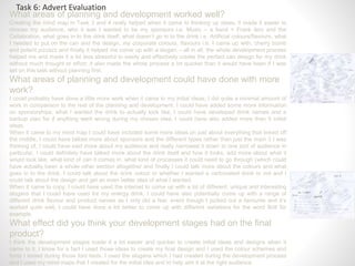Task 6: Advert Evaluation
What areas of planning and development worked well?
Creating the mind map in Task 3 and 4 really helped when it came to thinking up ideas, it made it easier to
choose my audience, who it was I wanted to be my sponsors i.e. Music – a band = Frank Iero and the
Cellabration, what goes in to the drink itself, what doesn’t go in to the drink i.e. Artificial colours/flavours, what
I needed to put on the can and the design, my corporate colours, flavours i.e. I came up with, cherry bomb
and potent pizzazz and finally it helped me come up with a slogan – all in all, the whole development process
helped me and made it a lot less stressful to easily and effectively create the perfect can design for my drink
without much thought or effort; it also made the whole process a lot quicker than it would have been if I was
set on this task without planning first.
What areas of planning and development could have done with more
work?
I could probably have done a little more work when it came to my initial ideas, I did quite a minimal amount of
work in comparison to the rest of the planning and development, I could have added some more information
on sponsorships, what I wanted the drink to actually look like, I could have developed drink names and a
backup plan for if anything went wrong during my chosen idea, I could have also added more than 5 initial
ideas.
When it came to my mind map I could have included some more ideas on just about everything that linked off
the middle, I could have talked more about sponsors and the different types rather than just the main 3 I was
thinking of, I could have said more about my audience and really narrowed it down to one sort of audience in
particular, I could definitely have talked more about the drink itself and how it looks, add more about what it
would look like, what kind of can it comes in, what kind of processes it could need to go through (which could
have actually been a whole other section altogether and finally I could talk more about the colours and what
goes in to the drink, I could talk about the drink colour or whether I wanted a carbonated drink or not and I
could talk about the design and get an even better idea of what I wanted.
When it came to copy, I could have used the internet to come up with a lot of different, unique and interesting
slogans that I could have used for my energy drink, I could have also potentially come up with a range of
different drink flavour and product names as I only did a few, event though I picked out a favourite and it’s
worked quite well, I could have done a lot better to come up with different variations for the word Bolt for
example.
What effect did you think your development stages had on the final
product?
I think the development stages made it a lot easier and quicker to create initial ideas and designs when it
came to it, I know for a fact I used those ideas to create my final design and I used the colour schemes and
fonts I tested during those font tests, I used the slogans which I had created during the development process
and I used my mind maps that I created for the initial idea and to help aim it at the right audience.
 