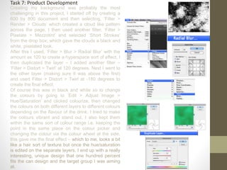 Task 7: Product Development
Creating my background was probably the most
challenging in this project, I started off by creating a
600 by 800 document and then selecting, ‘Filter >
Render > Clouds’ which created a cloud like pattern
across the page, I then used another filter, ‘Filter >
Pixelate > Mezzotint’ and selected ‘Short Strokes’
from the drop box; which gave the clouds a black and
white, pixelated look.
After this I used, ‘Filter > Blur > Radial Blur’ with the
amount as 120 to create a hyperspace sort of effect, I
then duplicated the layer – I added another filter –
‘Filter > Distort > Twirl’ at 120 degrees. Next I went to
the other layer (making sure it was above the first)
and used Filter > Distort > Twirl at -180 degrees to
create the final effect.
Of course this was in black and white so to change
the colours by going to ‘Edit > Adjust Image >
Hue/Saturation’ and clicked colourize, then changed
the colours on both different layers to different colours
depending on the flavour of the drink. I tried to make
the colours vibrant and stand out, I also kept them
within the same sort of colour range i.e. keeping the
point in the same place on the colour picker and
changing the colour via the colour wheel at the side,
this gave me the final effect – which to me, looks a bit
like a hair sort of texture but once the hue/saturation
is edited on the separate layers, I end up with a really
interesting, unique design that one hundred percent
fits the can design and the target group I was aiming
at.
 