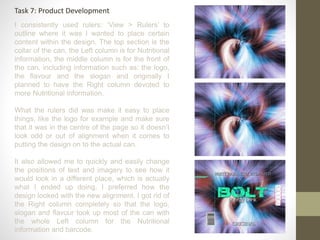 Task 7: Product Development
I consistently used rulers: ‘View > Rulers’ to
outline where it was I wanted to place certain
content within the design. The top section is the
collar of the can, the Left column is for Nutritional
information, the middle column is for the front of
the can, including information such as: the logo,
the flavour and the slogan and originally I
planned to have the Right column devoted to
more Nutritional information.
What the rulers did was make it easy to place
things, like the logo for example and make sure
that it was in the centre of the page so it doesn’t
look odd or out of alignment when it comes to
putting the design on to the actual can.
It also allowed me to quickly and easily change
the positions of text and imagery to see how it
would look in a different place, which is actually
what I ended up doing, I preferred how the
design looked with the new alignment. I got rid of
the Right column completely so that the logo,
slogan and flavour took up most of the can with
the whole Left column for the Nutritional
information and barcode.
 