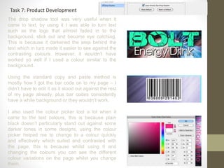 Task 7: Product Development
The drop shadow tool was very useful when it
came to text, by using it I was able to turn text
such as the logo that almost faded in to the
background; stick out and become eye catching.
This is because it darkened the area behind the
text which in turn made it easier to see against the
contrasting colours. However, it wouldn’t have
worked so well if I used a colour similar to the
background.
Using the standard copy and paste method is
mostly how I got the bar code on to my page – I
didn’t have to edit it as it stood out against the rest
of my page already, plus bar codes consistently
have a white background or they wouldn’t work.
I also used the colour picker tool a lot when it
came to the text colours, this is because plain
black doesn’t particularly stand out against some
darker tones in some designs, using the colour
picker helped me to change to a colour quickly
and effectively which suited and contrasted with
the page, this is because whilst using it and
changing the colours you can see the different
colour variations on the page whilst you change
them.
 