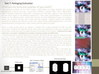 What are the technical qualities of your work?
The technical qualities of my work include: Using filters to create abstract and unique
backgrounds to go on to my can, I used Filter > Render > Clouds, Filter > Blur > Radial Blur,
Filter > Pixelate > Mezzotint, Filter >Blur > Gaussian blur and Filter > Distort > Twirl which gave
me the initial shape of my abstract background: I also used Hue/Saturation to change the
colours of the different layers, before this I looked up some Relentless Energy can designs
during the research process and I liked how the abstract imagery looked and therefore
attempted to replicate the style in my own way, I think it looks quite professional or a lot more
professional than it would have if I had come up with the ideas by myself.
When it came to the actual can design, I started with a plain template to help me with
placement, I outlined the separate boxes using rulers and adjusted it to the way I wanted my
can to look, as we can see I’ve added another line to split up the sections. I feel like this really
aided me in my work, it helped me to create my design quickly and effectively.
I used the text tool to add on all the text I required, this gives me the power to change the font
(Century Gothic, Electrical and Charlemagne Std), text size and alignment – I can also
change the character (the spacing in between letters) which helped when I had to fit large text
in to smaller areas, such as the slogan, ‘Party hard, stay hydrated.’ I tried to go for very large
font that stuck out against the rest of the page, especially the colours which still manages to
contrast with the rest of the design – the last thing I did to the text was add a drop shadow
which managed to make the text and font more appealing and eye catching.
I also added a rectangle box using the rectangle tool and used Filter > Blur > Gaussian blur
which made it fade more in to the background but helped some of the text stick out, I also
added a header background for Nutritional Information which also made it stand out and match
the colour of the title and I used the curved rectangle tool, then edit > transform > warp to
create the serving information boxes.
Task 7: Packaging Evaluation
Rounded Rectangle Tool
Create a box
Edit > Transform > Warp
Create desired shape
 