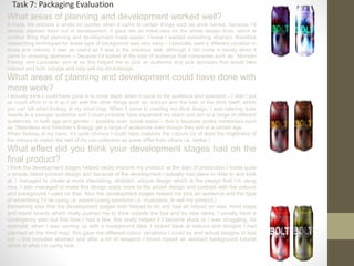 What areas of planning and development worked well?
It made the process a whole lot quicker when it came to certain things such as drink names, because I’d
already planned them out in development, it gave me an initial idea on the whole design front, which is
another thing that planning and development made easier, I knew I wanted something abstract, therefore
researching techniques for these type of background was very easy – I basically used a different variation in
tones and colours, it was as useful as it was in the previous task, although it did come in handy when it
came to choosing sponsors – because I’d looked at the type of audience that companies such as: ‘Monster
Energy and Lucozade’ aim at so this helped me to pick an audience and pick sponsors that would take
interest and both indulge and help sell my drink/design.
What areas of planning and development could have done with
more work?
I actually think I could have gone in to more depth when it came to the audience and sponsors – I didn’t put
as much effort in to it as I did with the other things such as: colours and the look of the drink itself, which
you can tell when looking at my mind map. When it came to creating my drink design, I was catering quite
heavily to a younger audience and I could probably have expanded my reach and aim at a range of different
audiences, in both age and gender – possibly even social status – this is because drinks companies such
as: Relentless and Sheckter’s Energy get a range of audiences even though they aim at a certain age.
When looking at my cans, it’s quite obvious I could have matches the colours (or at least the brightness of
the colours to match the rest of my can collection as some differ from others i.e. darker.)
What effect did you think your development stages had on the
final product?
I think the development stages helped vastly improve my product: at the start of production I made quite
a simple, bland product design and because of the development I actually had plans to refer to and look
at. I managed to create a more interesting, abstract, unique design which is the design that I’m using
now, I also managed to make this design apply more to the advert design and contrast with the colours
and background I used on that. Also the development stages helped me pick an audience and the type
of advertising I’d be using i.e. expert (using sponsors i.e. musicians; to sell my product.)
Something else that the development stages both helped to do and had an impact on was mind maps
and mood boards which really pushed me to think outside the box and try new ideas, I usually have a
contingency plan but this time I had a few, this really helped if I became stuck or I was struggling, for
example: when I was coming up with a background idea, I looked back at colours and designs I had
planned on the mind map, this gave me different colour variations I could try and actual designs to test
out – this included abstract and after a bit of research I found myself an abstract background tutorial
which is what I’m using now.
Task 7: Packaging Evaluation
 