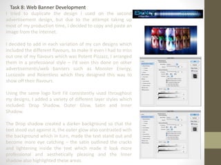 Task 8: Web Banner Development
I tried to duplicate the design I used on the second
advertisement design, but due to the attempt taking up
most of my production time, I decided to copy and paste an
image from the internet.
I decided to add in each variation of my can designs which
included the different flavours, to make it even I had to miss
out one of my flavours which was Potent Pizzazz, I arranged
them in a professional style – I’d seen this done on other
advertisements/web banners such as Monster Energy,
Lucozade and Relentless which they designed this way to
show off their flavours.
Using the same logo font I’d consistently used throughout
my designs, I added a variety of different layer styles which
included: Drop Shadow, Outer Glow, Satin and Inner
Shadow.
The Drop shadow created a darker background so that the
text stood out against it, the outer glow also contrasted with
the background which in turn, made the text stand out and
become more eye catching – the satin outlined the cracks
and lightening inside the text which made it look more
professional and aesthetically pleasing and the Inner
shadow also highlighted these areas.
 