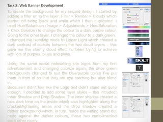 Task 8: Web Banner Development
To create the background for my second design, I started by
adding a filter on to the layer: Filter > Render > Clouds which
started off being black and white which I then duplicated. I
used Hue/Saturation (Image > Adjustments > Hue/Saturation
+ Click Colorize) to change the colour to a dark purple colour.
Going to the other layer, I changed the colour to a dark green.
I changed the blending mode to Linear Light which created a
dark contrast of colours between the two cloud layers – this
gave me the stormy cloud effect I’d been trying to achieve
with lots of purples, blues and pinks.
Using the same social networking site logos from my first
advertisement and changing colorize again, the once green
backgrounds changed to suit the blue/purple colour I’ve put
them in front of so that they are eye catching but also blend
in.
Because I didn’t feel like the Logo text didn’t stand out quite
enough, I decided to add some layer styles – this included:
Inner Shadow and Drop Shadow. The inner shadow created a
nice dark tone on the inside which also highlighted along the
cracked/lightening areas and the Drop shadow created a
darker background which, in turn, made the writing stand out
more against the darker colours, these two complimented
each other nicely.
 