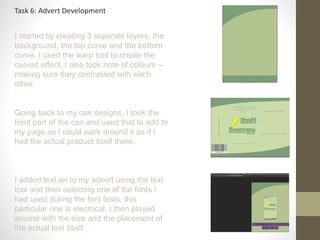 Task 6: Advert Development
I started by creating 3 separate layers, the
background, the top curve and the bottom
curve, I used the warp tool to create the
curved effect, I also took note of colours –
making sure they contrasted with each
other.
Going back to my can designs, I took the
front part of the can and used that to add to
my page so I could work around it as if I
had the actual product itself there.
I added text on to my advert using the text
tool and then selecting one of the fonts I
had used during the font tests, this
particular one is electrical. I then played
around with the size and the placement of
the actual text itself.
 
