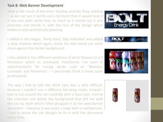 Task 8: Web Banner Development
Here is the result of the Inner Shadow and the Drop shadow
– as we can see it stands out a lot more than it would have if
it was just plain white text, as much as it stands out it also
contrasts and blends in with the rest of the design which
makes it look aesthetically pleasing.
I added in the slogan, ‘Party Hard, Stay Hydrated’ and added
a drop shadow which again, made the text stand out some
more against the darker background.
I also added in the different variations of drink flavours in a V
formation which as previously mentioned, I’ve seen in
advertisements for energy drinks such as: ‘Monster,
Lucozade and Relentless’ – I personally think it looks quite
professional.
The way I had to edit the drink cans was a little difficult,
because I couldn’t use a different blending mode, instead I
had to cut around the can carefully with a lasso tool, inverse
the selection and delete the background that left me with
the can by itself which I then dropped in to the web banner
document – because it was quite a large item in comparison,
I had to resize the can designs to fit in with the document
every time.
 