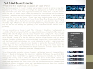 What are the technical qualities of your work?
The technical qualities of my work include: Using copy and paste to add an image from
the internet on to the document, for example: the background of my first web banner, I
also copied the cans from their original documents and added them on to the banner.
Using the Text tool (which is a lot quicker and effective in comparison to the text box tool –
especially if it’s just a title or short sentence rather than a large chunk of text) enabled me
to change the font, size and colour – I also used layer styles to make some of the text
stand out against the dark background, I used: Outer Glow, Drop Shadow, Inner Shadow,
Satin and Outer Glow. During the animation process I used transition layers which
showed a slight difference in the text (increasing/decreasing the outer glow), this made it
look like the text was flashing like lightening, I also duplicated this idea with the bolts of
lightening.
With my second banner design, I used: Filter > Render > Cloud then Hue/Saturation to
create the original background which was a purple/pink colour, I duplicated the layer and
changed the colour to a light green to create the storm cloud background, I then used the
blending mode, ‘Linear Light.’ Using the text tool and the layer styles: ‘Inner Shadow and
Drop Shadow’ I made all of the text stand out against the background, they did before
because they were bright colours in contrast to dark, however they looked quite bland and
dull, therefore I used this technique and overall it looked a lot better. I used the standard
copy and paste from my advertisement designs to add in the Facebook, Twitter and
Tumblr logo and then colourize to blend them in to the background, I also copied the
layers of the cans from my first web banner design to this one, however I placed them in a
different, better looking area which draws the viewers attention.
When it came to the animation process, I created a whole new layer with the same Filter >
Render > Clouds and changed the colour to a light blue, I changed the opacity to 34%
which created it so it was faded out against the background, created a key frame and
changed the opacity back to 100% and pressed the Tween button which created key
frames in-between which changed the opacity for me – the end result made it look like the
whole page was flashing like storm clouds. With the actual lightening I did the exact same
thing but at different times so it looked like it was lightening coming down from the storm
clouds – or that was what I intended with this design.
Task 8: Web Banner Evaluation
 