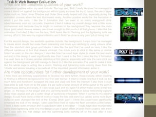 What are the aesthetic qualities of your work?
Aesthetical qualities within my work include: The logo text, ‘Bolt’ I really like how I’ve managed to
make it stand out against the background without going too over the top to do so, the use of layer
styles such as: Satin, Inner Shadow and Outer Glow really helped with this, especially during the
animation process when the text illuminated nicely. Another positive would be: the formation in
which I put the cans, I like the V formation that I’ve seen in so many energy/soft drink
advertisements such as Lucozade, therefore I feel it makes my overall design look a little more
professional and because they’re bright in contrast to the background they become the main
focus point which means viewers are drawn straight to the product at first glance. I also like the
animation I included, I like how the text, ‘Bolt’ looks like it’s flashing and the lightening bolts are
coming off of it, this was my original intention and I think I’ve done a very good job of doing that.
For the second design, the aesthetic qualities include: the background, I enjoy how I’ve managed
to create storm clouds but make them interesting and more eye catching by using colours other
than the standard dark greys and blacks. I also like the text that I’ve used on here, I like the
different variations in font that always contrast, I’ve made sure to stick to the same or similar
fonts I’ve used on the can designs; I also like how I’ve used layer styles to make the text stand
out and in this design I used significantly less than I used in the first. I also like the V formation
I’ve used here as it draws peoples attention at first glance, especially with how the cans stick out
against the background yet still manage to blend in. I like the animation I’ve used to make it look
like the whole page is acting like a storm, flashing and lightening bolts coming down from the
‘clouds’ and almost creating a box with all of the important general information within it.
Are there opportunities for further development of your work?
I think there are definitely opportunities to develop my work further, these include: either creating
or finding a different background for my first web banner, I tried to create one but it took up too
much time and therefore I scrapped the idea and used one from the internet. I also think I could
have tried to add more on to the page, it’s got quite a large amount of white space to the point it
almost looks boring and empty, If I was to go back and try again I’d either make some of the text
larger, i.e. the logo or the slogan and one last thing would be adding in social networking logos to
show more appeal and get a wider range of audiences interested. When it comes to my second
design, I could have done a little bit more to make the title text stand out, added some more layer
styles or even changed the font of the ‘Energy Drink’ part – I think this could have significantly
enhanced the look of my design, I also could have tried to make the flash animation a little better,
I think it looks quite amateur and it could have been a lot better – I could have also incorporated
some more lightening bolts in to the design to get a better effect or been more creative with them
like I was with the first design and the lightening bolts coming off of the text after it had
illuminated.
Task 8: Web Banner Evaluation
 