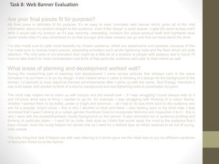Are your final pieces fit for purpose?
My final piece is definitely fit for purpose, it’s an easy to read, animated web banner which gives all of the vital
information about my product straight to the audience, even if the design is quite sparse, it gets the point across and I
think it would sell my product as it’s eye catching, interesting, contains the actual product itself and highlights what
social media sites it’s also advertised on so that younger and older viewers can go and find out more about the drink.
I’ve also made sure to cater more towards my chosen audience, which are adolescents and upwards: because of this
I’ve made sure to include bright colours, interesting animation such as the lightening bolts and the flash which will grab
attention. The only area of my animation that might be a little bit of a problem is people with epilepsy and in future I’ll
have to take that in to more consideration and think of that particular audience and cater to their needs as well.
What areas of planning and development worked well?
During the researching part of planning and development I came across pictures that showed cans in the same
formation I’ve put them in to on my design, it also helped when it came to thinking of a design for the background of the
banner, I’d planned to have electrical themed advertisements after I came up with the name, ‘Bolt Energy’ therefore it
was a lot easier and quicker to think of a stormy background and use lightening bolts to accentuate my point.
The mind map helped me to come up with colours and the overall look – if I was struggling I could always refer to it
and I’d know what type of thing I needed to go for, for example: I was struggling with thinking of a colour theme,
whether I wanted them to be matte, pastel or bright and luminous – all I had to do was think back to the audience and
aim for a popular, bright colour – this is why I decided on blue and black – also looking back to my mind map, I was
reminded that I wasn’t aiming at a certain gender therefore I tried to incorporate feminine and masculine in to it – this is
why I went with the purple/blue/black cloudy background on the banner. It also reminded me of audience profiling and
thinking of particular styles – I went for an indie, dark style as I think that would apply the most to the audience that I
have chosen, even the script helped me decide that as I went for a festival type ad which seemed to be full of young,
indie people.
The only thing that task 5 helped me with was referring to it which gave me the initial idea to put my different variations
of flavoured drinks on to the banner.
Task 8: Web Banner Evaluation
 