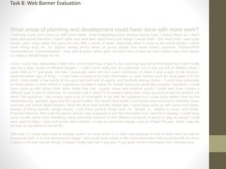 What areas of planning and development could have done with more work?
I definitely could have come up with some better, more interesting/unique designs during Task 3 (Initial Ideas) as I didn’t
really look ahead therefore I wasn’t quite sure what else, apart from a can design I would need – this meant that I used quite
simple, plain, basic ideas that gave me very little in terms of depth, especially when it came to the actual design, I wrote
down things such as: ‘An organic energy drinks aimed at young people and music lovers, sponsors, Youtube/Web
banners/Bands, Colourful/pastel – blue, pink & green’ which gave me some form of idea but didn’t really make much sense
or create a mental image for me.
I think I could have elaborated a little more on the mind map or task 5, the mind map was full of information but I didn’t really
plan for a wide variety of different designs – I didn’t even really aim at a particular one it was just full of different ideas I
could refer to if I got stuck, the idea I eventually went with isn’t even mentioned on there it was a spur of the moment,
experimentation type of thing – I could have included a lot more information on each section such as: what goes in to the
drink, I only added a few points on the good and bad side of organic and Synthetic energy drinks – I could have expanded
on these points or even added in ingredients to make it easier for myself during the production process. Sponsors, I could
have come up with some more ideas rather than just, ‘people, music and extreme sports’ I could also have chosen a
different type of way to advertise, for example: sell it using TV or posters rather than using sponsors to get my product out
there. The audience, I did involve quite a lot of information to do with the audience but I could have added more on the
class/hierarchy, genders, ages and the overall profiles, this would have made it a lot easier when it came to selecting colour
schemes and overall styles/designs. What the drink itself actually looked like, I could have come up with some more ideas,
instead of listing specific design details, I just listed general things such as, ‘Simple’ or, ‘related to music’ and finally,
Potential Flavours, first of all this wasn’t where I was supposed to put this information but I went for it anyway, I could have
come up with some more interesting ideas and used research to find different variations of words or play on words I could
have used for titles – ones that would catch attention or stay in consumers heads, such as: Potent Pizzazz, which I actually
did look up variations of names for.
With task 5 I could have tried to actually make it a mood board or a mind map because it kind of looks like I’ve tried to
incorporate both in to one development stage, I also could have added a little more information that would benefit me when
it came to the web banner design, it doesn’t really help me in any way, it just gives me the information that I already have.
Task 8: Web Banner Evaluation
 