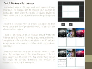 Task 9: Storyboard Development
I started off with an A4 page and used Image > Image
Rotation > 90 degrees CW to change from portrait to
landscape; I then used the rulers to equally divide up
some boxes that I could put the example photographs
in to.
I used the rectangle tool to create the boxes so that
when I took the ruler guidelines away, I could still see
where my limits were.
I used a photograph of a festival crowd from the
internet and placed it in to my document, however I
changed the colour to black and white from it’s original
full colour to show create the effect that I desired and
explained.
I also used the text tool to create text boxes I could
write the explanation of the advertisement in to – I
used equally sized boxes on the top and bottom part of
the pages to equally distribute the amount of
picture:text ratio in this document.
 