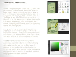 Task 6: Advert Development
I used Google Images to get the logos for the
promotions on the advert, because most of
them had a white background rather than a
transparent one, I changed the layer filter to
‘Multiply’ to get rid of the white areas and
blend it in to the background, when it came to
the social networking sites, I changed the
colour by changing the Hue and Saturation to
match the background.
I used a lot of effects on the bolt of lightning
behind the product – I used effects such as: Bevel
& Emboss, Inner Shadow, Inner Glow, Outer Glow
and Drop Shadow to get this detailed/3D effect.
I used the colour picker a lot during these
processes, especially when it came to matching
colours such as the top and bottom curve, I
decided to change the background colour to
something lighter which in turn, made me have to
change the colours of most of the other items on
the page to make them blend in.
 