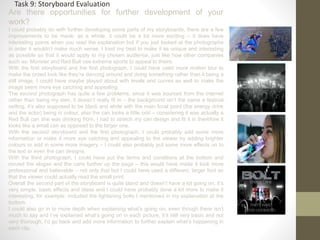 Are there opportunities for further development of your
work?
I could probably do with further developing some parts of my storyboards, there are a few
improvements to be made: as a whole, it could be a lot more exciting – it does have
interesting points when you read the explanation but if you just looked at the photographs
in order it wouldn’t make much sense. I tried my best to make it as unique and interesting
as possible so that it would apply to my chosen audience, just like how other companies
such as: Monster and Red Bull use extreme sports to appeal to theirs.
With the first storyboard and the first photograph, I could have used more motion blur to
make the crowd look like they’re dancing around and doing something rather than it being a
still image, I could have maybe played about with levels and curves as well to make the
image seem more eye catching and appealing.
The second photograph has quite a few problems, since it was sourced from the internet
rather than being my own, it doesn’t really fit in – the background isn’t the same a festival
setting, it’s also supposed to be black and white with the main focal point (the energy drink
and the actor) being in colour, also the can looks a little odd – considering it was actually a
Red Bull can she was drinking from, I had to stretch my can design and fit it in therefore it
looks like a small can as opposed to the larger one.
With the second storyboard and the first photograph, I could probably add some more
information or make it more eye catching and appealing to the viewer by adding brighter
colours or add in some more imagery – I could also probably put some more effects on to
the text or even the can designs.
With the third photograph, I could have put the terms and conditions at the bottom and
moved the slogan and the cans further up the page – this would have made it look more
professional and believable – not only that but I could have used a different, larger font so
that the viewer could actually read the small print.
Overall the second part of the storyboard is quite bland and doesn’t have a lot going on, it’s
very simple, basic effects and ideas and I could have probably done a lot more to make it
interesting, for example: included the lightening bolts I mentioned in my explanation at the
bottom.
I could also go in to more depth when explaining what’s going on, even though there isn’t
much to say and I’ve explained what’s going on in each picture, it’s still very basic and not
very thorough, I’d go back and add more information to further explain what’s happening in
each clip.
Task 9: Storyboard Evaluation
 