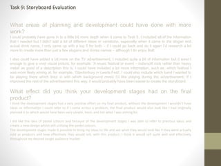 What areas of planning and development could have done with more
work?
I could probably have gone in to a little bit more depth when it came to Task 5, I included all of the information
that I needed but I didn’t add a lot of different ideas or variations, especially when it came to the slogan and
actual drink name, I only came up with a top 5 for both – if I could go back and do it again I’d research a lot
more to create more than just a few slogans and drinks names – although I do enjoy Bolt.
I also could have added a bit more on the TV advertisement, I included quite a bit of information but it wasn’t
enough to give a vivid visual picture, for example: ‘A music festival or event – indie/soft rock rather than heavy
metal’ as good of a description this is, I could have included a lot more information, such as: which festival I
was more likely aiming at, for example, ‘Glastonbury or Leeds Fest’, I could also include which band I wanted to
be playing there which links in with which background music I’d like playing during the advertisement. If I
improved the rest of the advertisement this way, it would probably have been easier to create the storyboard.
What effect did you think your development stages had on the final
product?
I think the development stages had a very positive effect on my final product, without the development I wouldn’t have
ideas or information I could refer to if I came across a problem, the final product would also look like I had originally
planned it to which would have been vary simple, basic and not what I was aiming for.
I did like the idea of pastel colours and because of the development stages I was able to refer to previous ideas and
create a new design whilst still utilising the pastel colours.
The development stages made it possible to bring my ideas to life and see what they would look like if they were actually
sold as products and how effectively they would sell, with this product, I think it would sell quite well and effectively
throughout my desired target audience market.
Task 9: Storyboard Evaluation
 