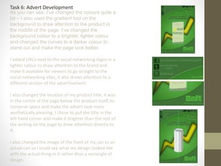 Task 6: Advert Development
As you can see, I’ve changed the colours quite a
lot – I also used the gradient tool on the
background to draw attention to the product in
the middle of the page. I’ve changed the
background colour to a brighter, lighter colour
and changed the curves to a darker colour to
stand out and make the page look better.
I added URL’s next to the social networking logos in a
lighter colour to draw attention to the brand and
make it available for viewers to go straight to the
social networking sites, it also draws attention to a
different section of the advertisement.
I also changed the location of my product title, it was
in the centre of the page below the product itself, to
conserve space and make the advert look more
aesthetically pleasing, I chose to put the title in the
left hand corner and make it brighter than the rest of
the writing on the page to draw attention directly to
it.
I also changed the image of the front of my can to an
actual can so I could see what my design looked like
with the actual thing in it rather than a rectangle of
design.
 