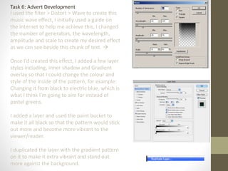 Task 6: Advert Development
I used the filter > Distort > Wave to create this
music wave effect, I initially used a guide on
the internet to help me achieve this, I changed
the number of generators, the wavelength,
amplitude and scale to create my desired effect
as we can see beside this chunk of text. 
Once I’d created this effect, I added a few layer
styles including, Inner shadow and Gradient
overlay so that I could change the colour and
style of the inside of the pattern, for example:
Changing it from black to electric blue, which is
what I think I’m going to aim for instead of
pastel greens.
I added a layer and used the paint bucket to
make it all black so that the pattern would stick
out more and become more vibrant to the
viewer/reader.
I duplicated the layer with the gradient pattern
on it to make it extra vibrant and stand out
more against the background.
 