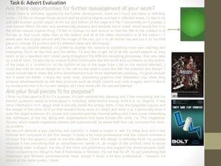 Task 6: Advert Evaluation
Are there opportunities for further development of your work?
I think there is definitely opportunity for further development, there isn’t much but there is definitely
some – I’d like to change things around and try putting objects and text in different areas, I’d like to try
and add another curved object at the top and bottom of the page and flip it horizontally so it creates a
nice banner effect- it’s also very aesthetically pleasing and reminds me of a leaf, which would link in to
the whole natural organic thing. I’d like to change my text around so that the title of the product is at
the top on that curve rather than at the bottom and all of the other information is at the bottom – I
would also like to play around with the image of the can, put it on an actual can and put it on my final
piece or change it’s position and try different ideas and techniques.
Like with my second attempt, I’d prefer to change the colours to something more eye catching and
interesting (Such as the blue and the white), I’d also like to get rid of all the curved objects as they
seem to be a repetitive tool I keep using throughout the different designing processes, they also take
up a lot of room. I’d also like to include further information like the terms and conditions on the bottom
of the page or a ‘contact us’ on the bottom or top of the page (Like I did on the second attempt). I
could also add an actual design on to the can to see what it looks like with the potential end design. I
would overall like to make the entire advertisement look more aesthetically pleasing, it’s good enough
but it could be better, I enjoy the quite vivid, interesting graphics that Relentless use when they
produce advertisements to sell their products such as bright colours and vivid imagery and I’d like to
try incorporate that in to my own designs as I have done with the second attempt.
Are your final pieces fit for purpose?
I think my final piece is fit for it’s purpose, it’s both aesthetically pleasing and it has everything that my
desired audience needs to know about it, including: what kind of energy drink it is i.e. Organic. It has
other information on it, about what is actually inside the energy drink, it has the corporate colours and
the design of the drink on it so that viewers know what it’s about and what it is, I personally think it
suits the target audience, it’s simple and colourful and has minimal writing and it has social networking
site addresses at the top along with organisations that have funded the drink, i.e. The Vegetarian
Society which means vegetarian viewers will automatically be aware that they can consume this drink,
no problem.
My second attempt is eye catching and colourful, it draws a reader in with it’s initial look and it has
minimal text compared to the first design, it looks a lot more professional and the colours contrast a
lot more than the greens I used on the first attempt. I think this design is definitely fit for it’s purpose
because it has everything that an advertisement needs i.e. an image of the product, links to social
networking sites, a slogan, the title of the drink and promotions that support the drink/company itself.
When comparing my design to that of Relentless or Monster, it’s not that far off, it’s got everything that
Relentless and Monster advertisements have, except it looks a lot less professional – however it’s
almost at the same quality, I think.
 