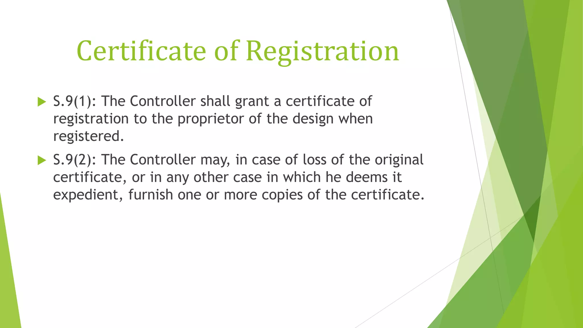 Certificate of Registration
 S.9(1): The Controller shall grant a certificate of
registration to the proprietor of the design when
registered.
 S.9(2): The Controller may, in case of loss of the original
certificate, or in any other case in which he deems it
expedient, furnish one or more copies of the certificate.
 