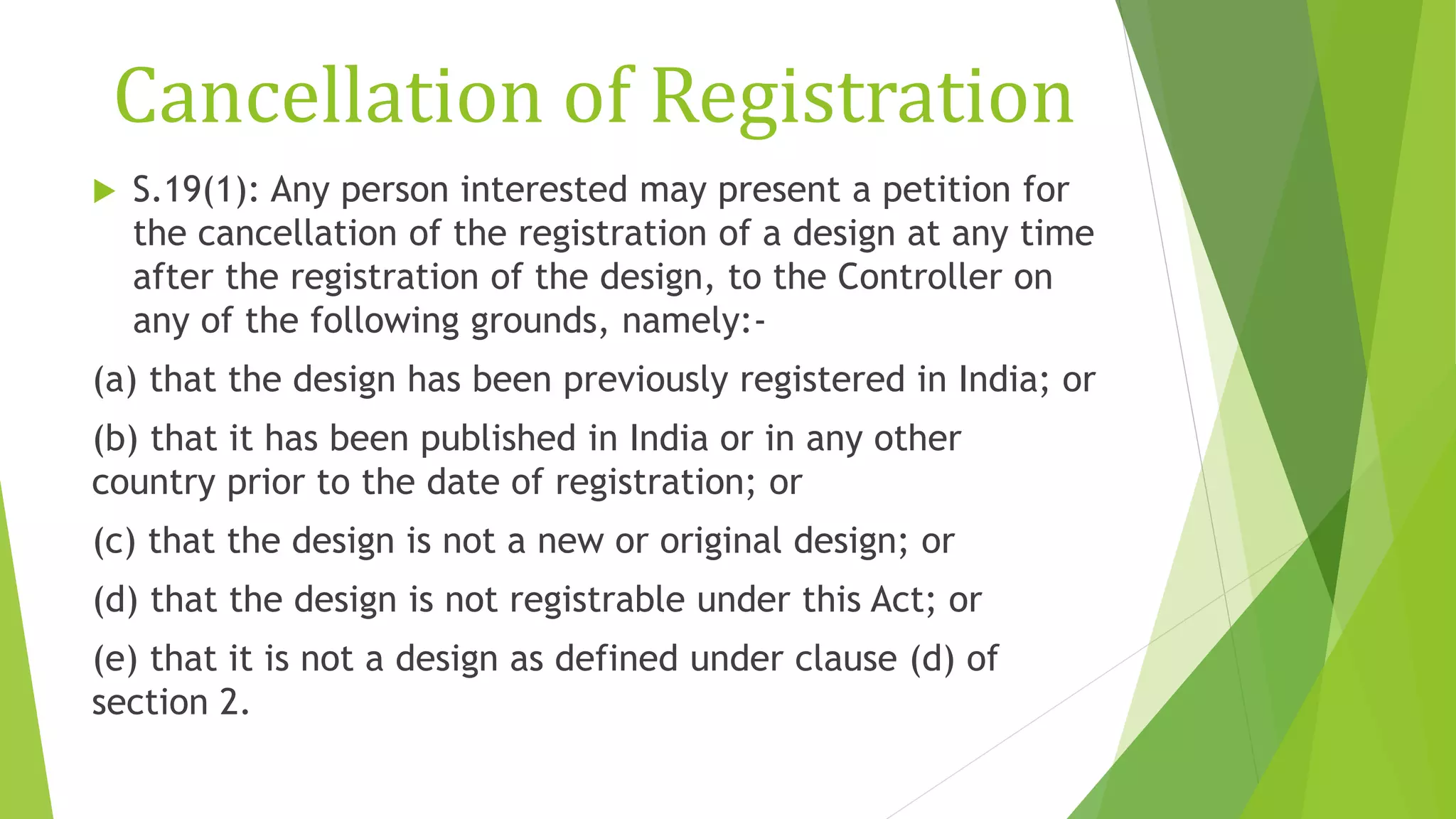Cancellation of Registration
 S.19(1): Any person interested may present a petition for
the cancellation of the registration of a design at any time
after the registration of the design, to the Controller on
any of the following grounds, namely:-
(a) that the design has been previously registered in India; or
(b) that it has been published in India or in any other
country prior to the date of registration; or
(c) that the design is not a new or original design; or
(d) that the design is not registrable under this Act; or
(e) that it is not a design as defined under clause (d) of
section 2.
 