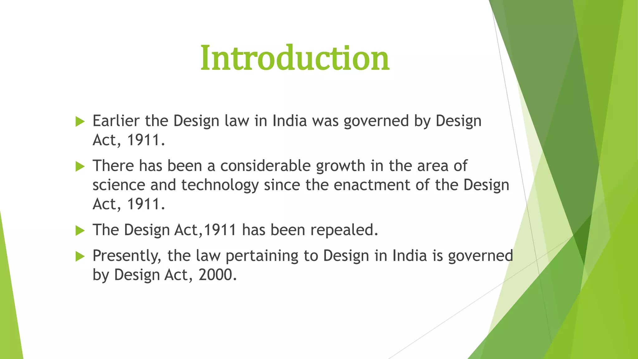Introduction
 Earlier the Design law in India was governed by Design
Act, 1911.
 There has been a considerable growth in the area of
science and technology since the enactment of the Design
Act, 1911.
 The Design Act,1911 has been repealed.
 Presently, the law pertaining to Design in India is governed
by Design Act, 2000.
 