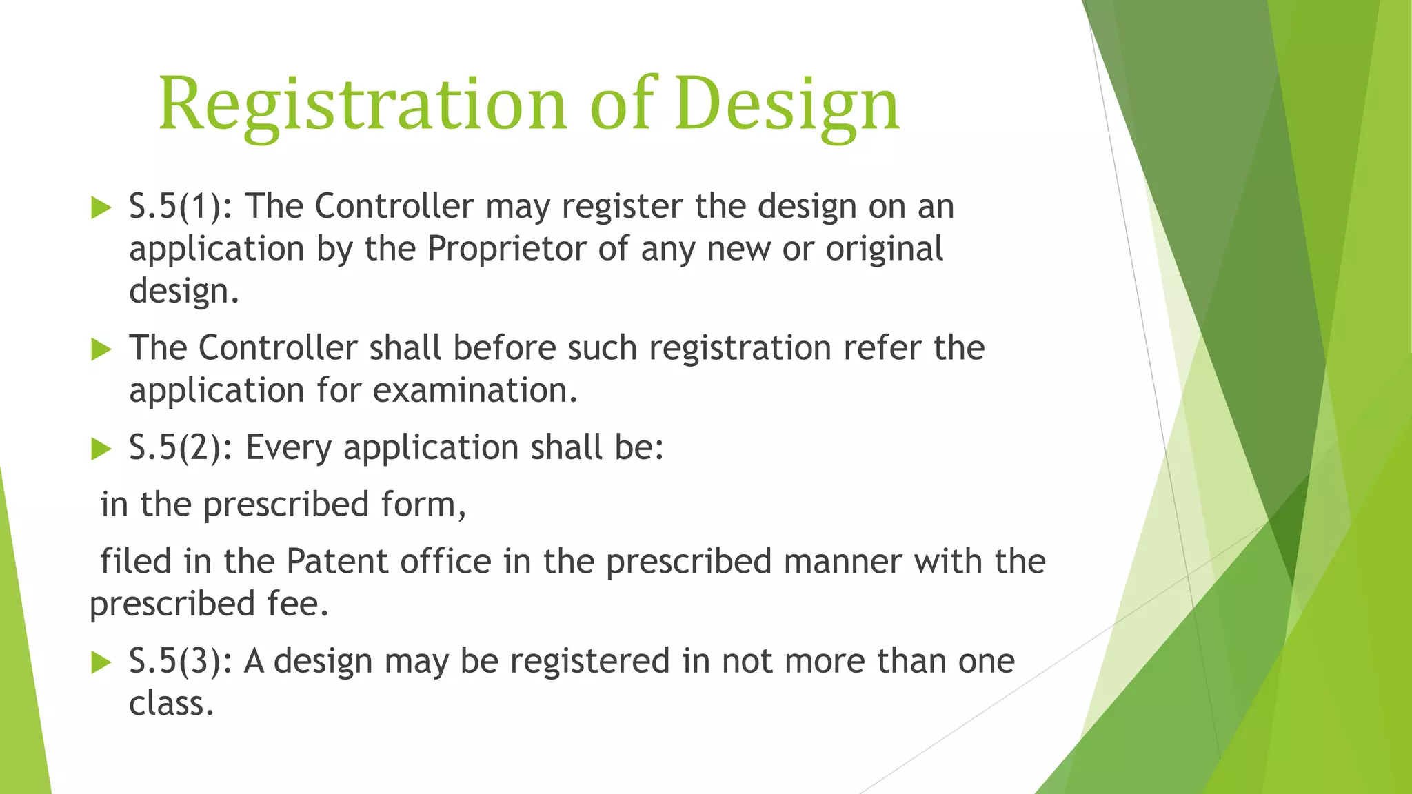 Registration of Design
 S.5(1): The Controller may register the design on an
application by the Proprietor of any new or original
design.
 The Controller shall before such registration refer the
application for examination.
 S.5(2): Every application shall be:
in the prescribed form,
filed in the Patent office in the prescribed manner with the
prescribed fee.
 S.5(3): A design may be registered in not more than one
class.
 