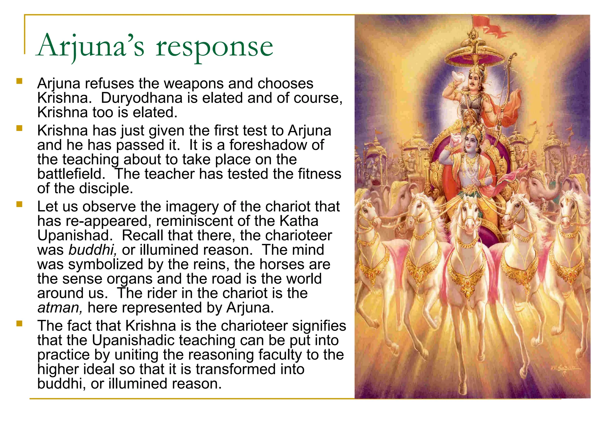 Arjuna’s response
 Arjuna refuses the weapons and chooses
Krishna. Duryodhana is elated and of course,
Krishna too is elated.
 Krishna has just given the first test to Arjuna
and he has passed it. It is a foreshadow of
the teaching about to take place on the
battlefield. The teacher has tested the fitness
of the disciple.
 Let us observe the imagery of the chariot that
has re-appeared, reminiscent of the Katha
Upanishad. Recall that there, the charioteer
was buddhi, or illumined reason. The mind
was symbolized by the reins, the horses are
the sense organs and the road is the world
around us. The rider in the chariot is the
atman, here represented by Arjuna.
 The fact that Krishna is the charioteer signifies
that the Upanishadic teaching can be put into
practice by uniting the reasoning faculty to the
higher ideal so that it is transformed into
buddhi, or illumined reason.
 