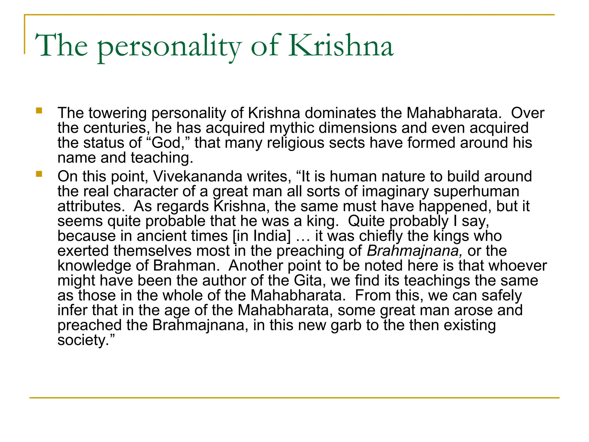 The personality of Krishna
 The towering personality of Krishna dominates the Mahabharata. Over
the centuries, he has acquired mythic dimensions and even acquired
the status of “God,” that many religious sects have formed around his
name and teaching.
 On this point, Vivekananda writes, “It is human nature to build around
the real character of a great man all sorts of imaginary superhuman
attributes. As regards Krishna, the same must have happened, but it
seems quite probable that he was a king. Quite probably I say,
because in ancient times [in India] … it was chiefly the kings who
exerted themselves most in the preaching of Brahmajnana, or the
knowledge of Brahman. Another point to be noted here is that whoever
might have been the author of the Gita, we find its teachings the same
as those in the whole of the Mahabharata. From this, we can safely
infer that in the age of the Mahabharata, some great man arose and
preached the Brahmajnana, in this new garb to the then existing
society.”
 