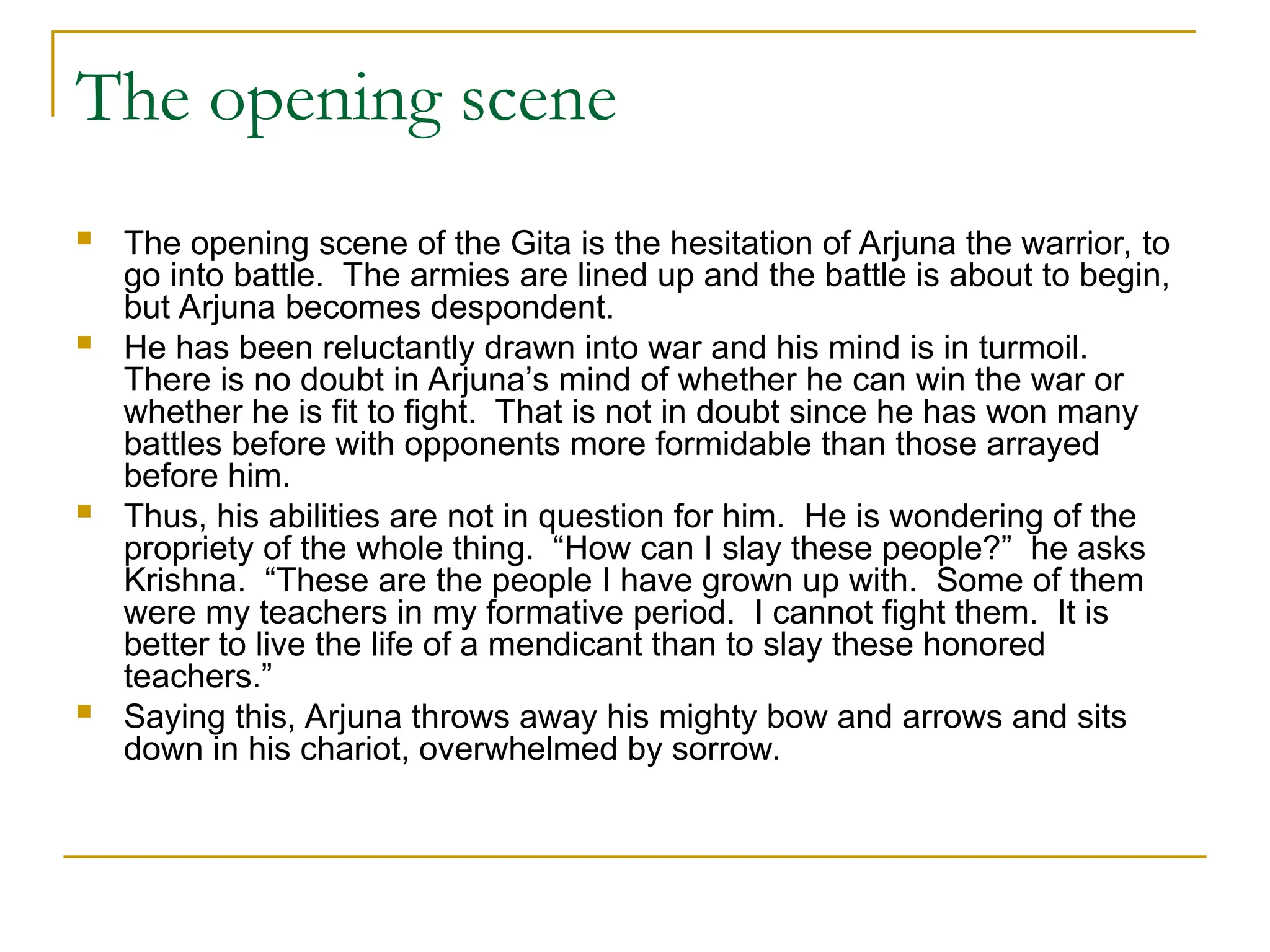 The opening scene
 The opening scene of the Gita is the hesitation of Arjuna the warrior, to
go into battle. The armies are lined up and the battle is about to begin,
but Arjuna becomes despondent.
 He has been reluctantly drawn into war and his mind is in turmoil.
There is no doubt in Arjuna’s mind of whether he can win the war or
whether he is fit to fight. That is not in doubt since he has won many
battles before with opponents more formidable than those arrayed
before him.
 Thus, his abilities are not in question for him. He is wondering of the
propriety of the whole thing. “How can I slay these people?” he asks
Krishna. “These are the people I have grown up with. Some of them
were my teachers in my formative period. I cannot fight them. It is
better to live the life of a mendicant than to slay these honored
teachers.”
 Saying this, Arjuna throws away his mighty bow and arrows and sits
down in his chariot, overwhelmed by sorrow.
 