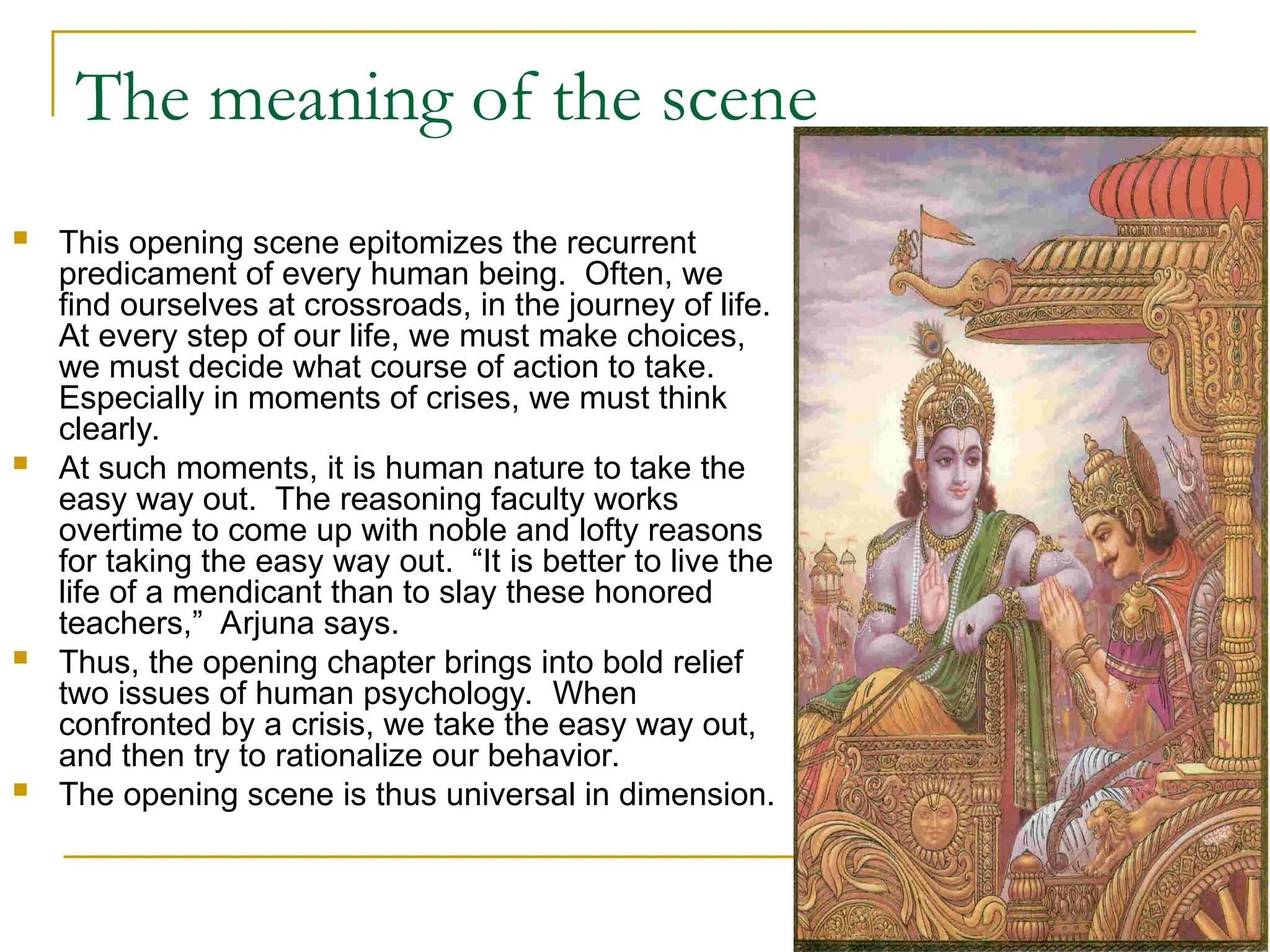 The meaning of the scene
 This opening scene epitomizes the recurrent
predicament of every human being. Often, we
find ourselves at crossroads, in the journey of life.
At every step of our life, we must make choices,
we must decide what course of action to take.
Especially in moments of crises, we must think
clearly.
 At such moments, it is human nature to take the
easy way out. The reasoning faculty works
overtime to come up with noble and lofty reasons
for taking the easy way out. “It is better to live the
life of a mendicant than to slay these honored
teachers,” Arjuna says.
 Thus, the opening chapter brings into bold relief
two issues of human psychology. When
confronted by a crisis, we take the easy way out,
and then try to rationalize our behavior.
 The opening scene is thus universal in dimension.
 