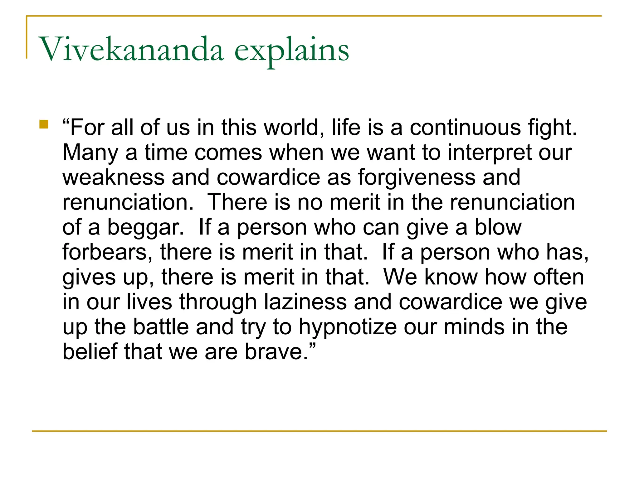Vivekananda explains
 “For all of us in this world, life is a continuous fight.
Many a time comes when we want to interpret our
weakness and cowardice as forgiveness and
renunciation. There is no merit in the renunciation
of a beggar. If a person who can give a blow
forbears, there is merit in that. If a person who has,
gives up, there is merit in that. We know how often
in our lives through laziness and cowardice we give
up the battle and try to hypnotize our minds in the
belief that we are brave.”
 