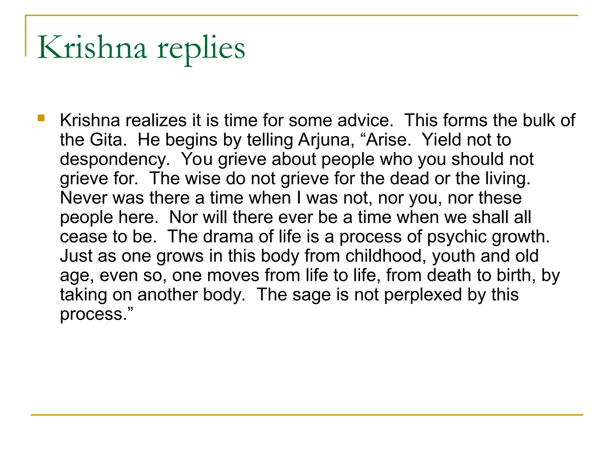 Krishna replies
 Krishna realizes it is time for some advice. This forms the bulk of
the Gita. He begins by telling Arjuna, “Arise. Yield not to
despondency. You grieve about people who you should not
grieve for. The wise do not grieve for the dead or the living.
Never was there a time when I was not, nor you, nor these
people here. Nor will there ever be a time when we shall all
cease to be. The drama of life is a process of psychic growth.
Just as one grows in this body from childhood, youth and old
age, even so, one moves from life to life, from death to birth, by
taking on another body. The sage is not perplexed by this
process.”
 