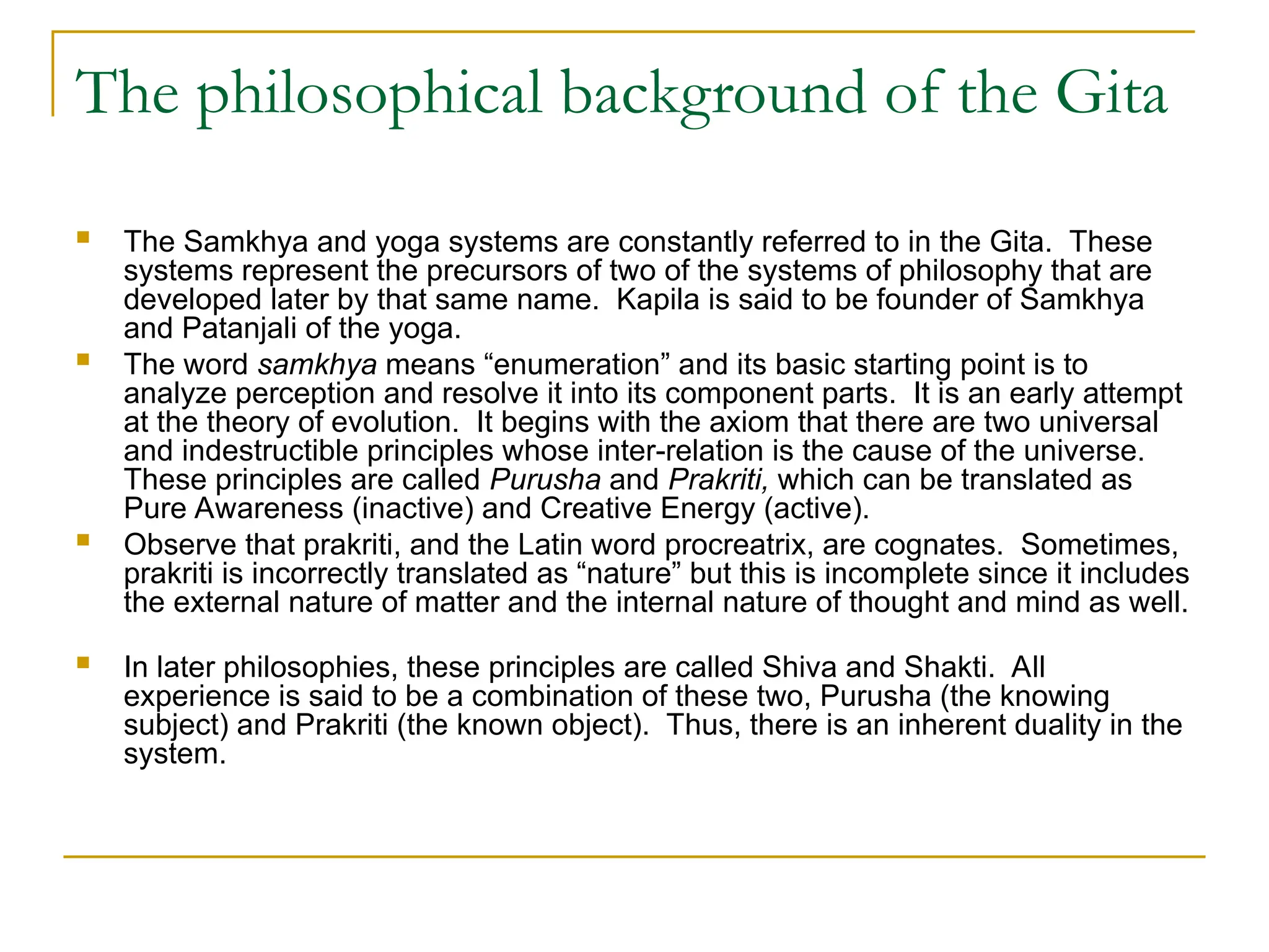 The philosophical background of the Gita
 The Samkhya and yoga systems are constantly referred to in the Gita. These
systems represent the precursors of two of the systems of philosophy that are
developed later by that same name. Kapila is said to be founder of Samkhya
and Patanjali of the yoga.
 The word samkhya means “enumeration” and its basic starting point is to
analyze perception and resolve it into its component parts. It is an early attempt
at the theory of evolution. It begins with the axiom that there are two universal
and indestructible principles whose inter-relation is the cause of the universe.
These principles are called Purusha and Prakriti, which can be translated as
Pure Awareness (inactive) and Creative Energy (active).
 Observe that prakriti, and the Latin word procreatrix, are cognates. Sometimes,
prakriti is incorrectly translated as “nature” but this is incomplete since it includes
the external nature of matter and the internal nature of thought and mind as well.
 In later philosophies, these principles are called Shiva and Shakti. All
experience is said to be a combination of these two, Purusha (the knowing
subject) and Prakriti (the known object). Thus, there is an inherent duality in the
system.
 